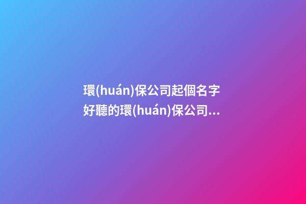 環(huán)保公司起個名字 好聽的環(huán)保公司名字